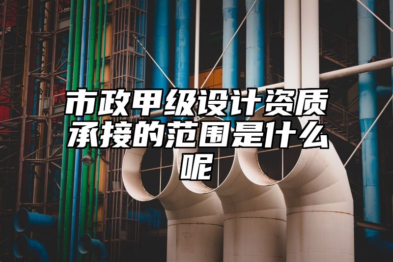 市政甲级设计资质承接的范围是什么呢