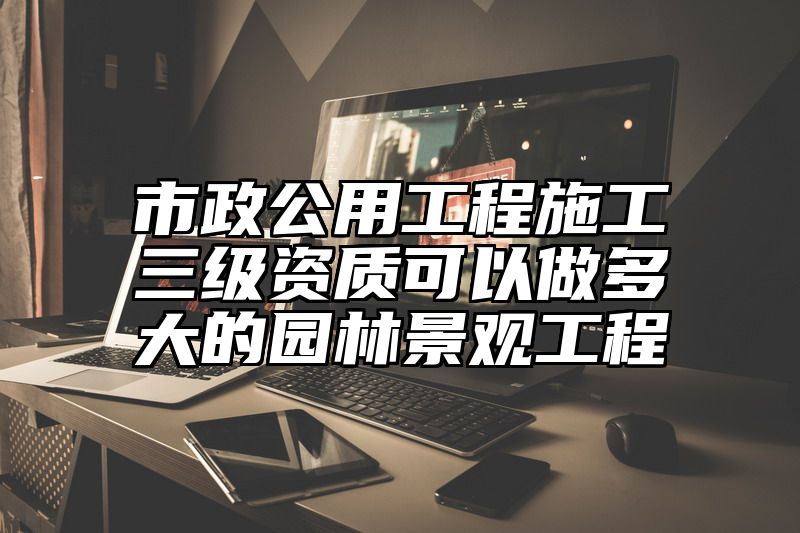 市政公用工程施工三级资质可以做多大的园林景观工程