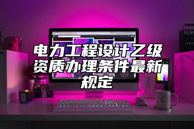 电力工程设计乙级资质办理条件最新规定