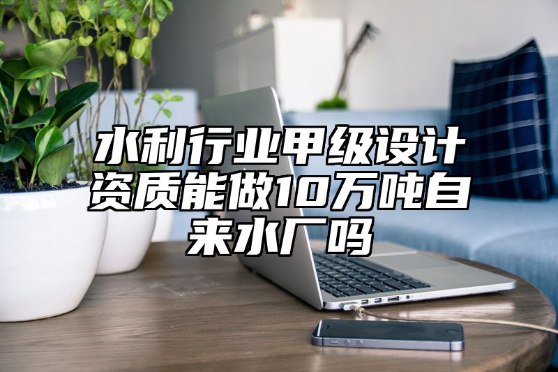 水利行业甲级设计资质能做10万吨自来水厂吗