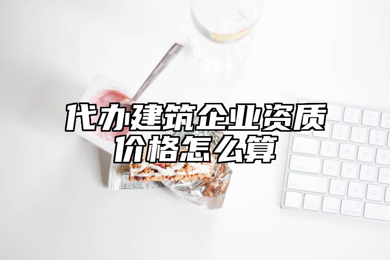 代办建筑企业资质价格怎么算