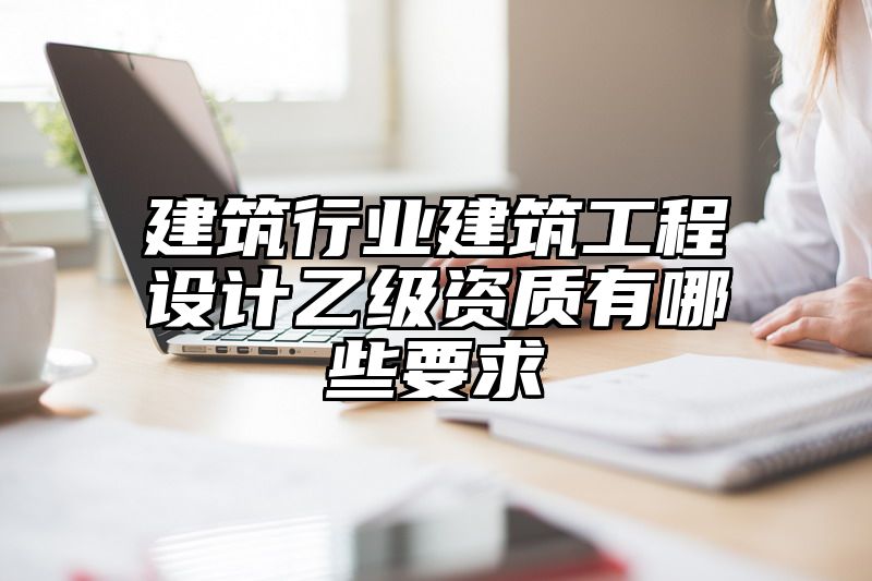 建筑行业建筑工程设计乙级资质有哪些要求