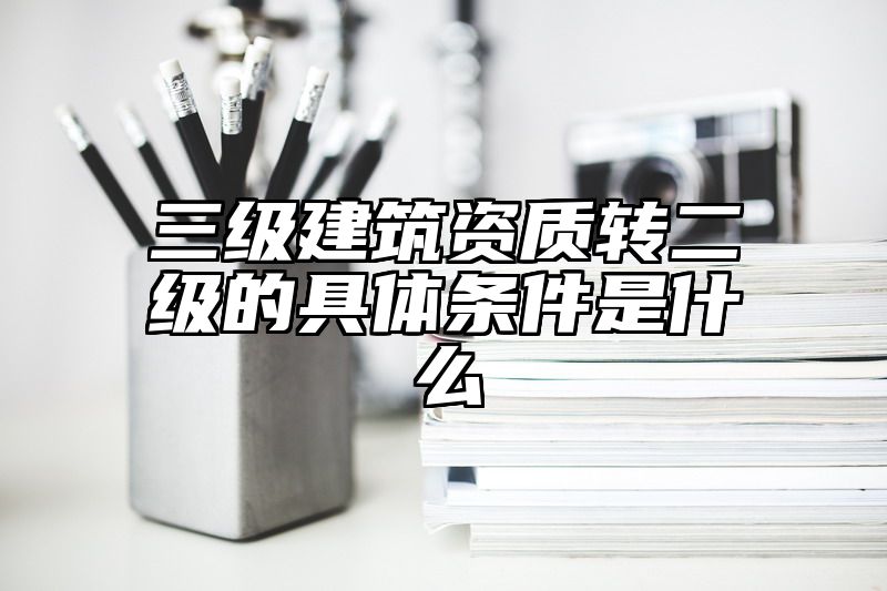 三级建筑资质转二级的具体条件是什么