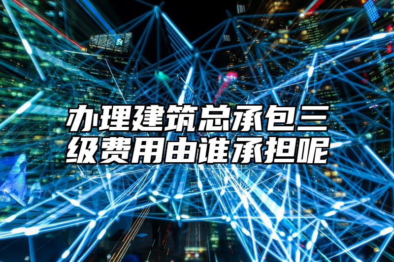 办理建筑总承包三级费用由谁承担呢