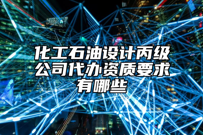 化工石油设计丙级公司代办资质要求有哪些