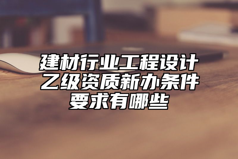 建材行业工程设计乙级资质新办条件要求有哪些