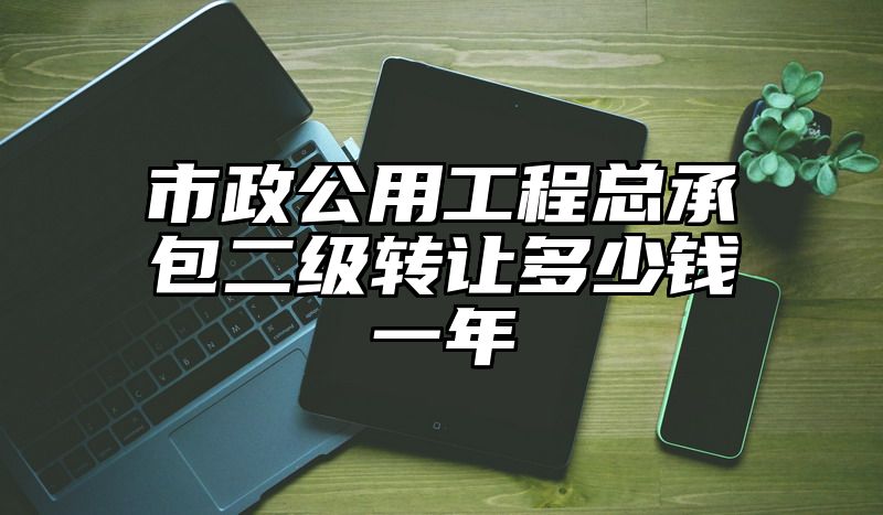 市政公用工程总承包二级转让多少钱一年