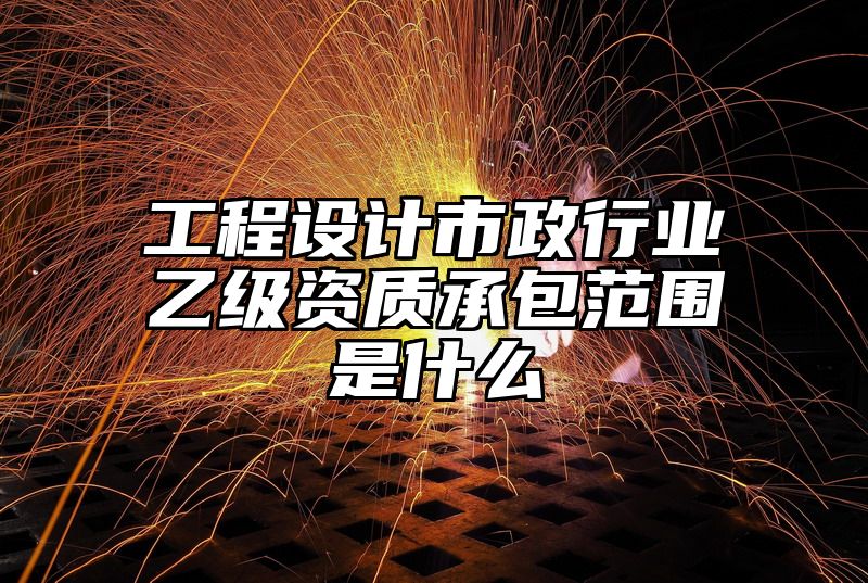 工程设计市政行业乙级资质承包范围是什么