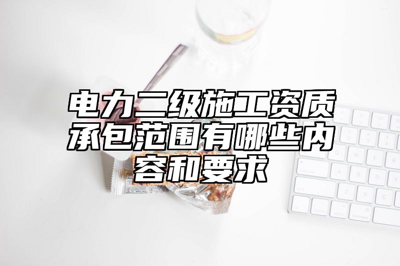 电力二级施工资质承包范围有哪些内容和要求