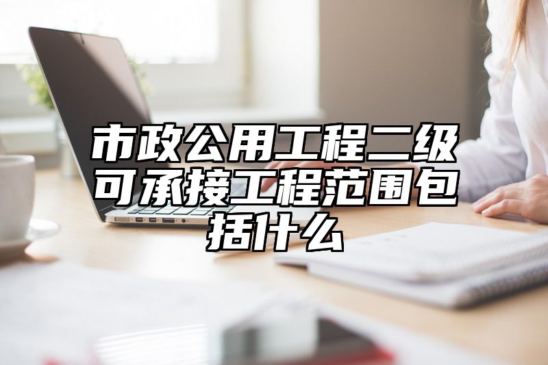 市政公用工程二级可承接工程范围包括什么