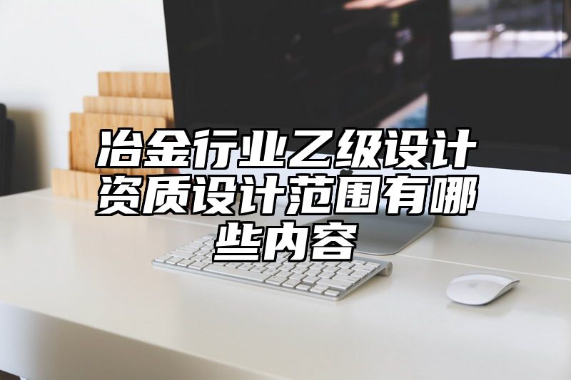 冶金行业乙级设计资质设计范围有哪些内容