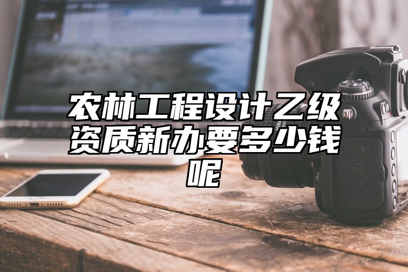 农林工程设计乙级资质新办要多少钱呢