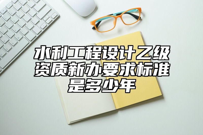 水利工程设计乙级资质新办要求标准是多少年