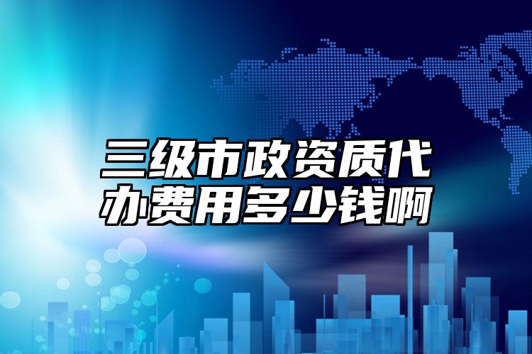 三级市政资质代办费用多少钱啊