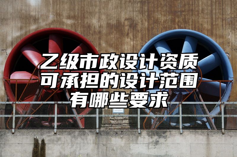 乙级市政设计资质可承担的设计范围有哪些要求