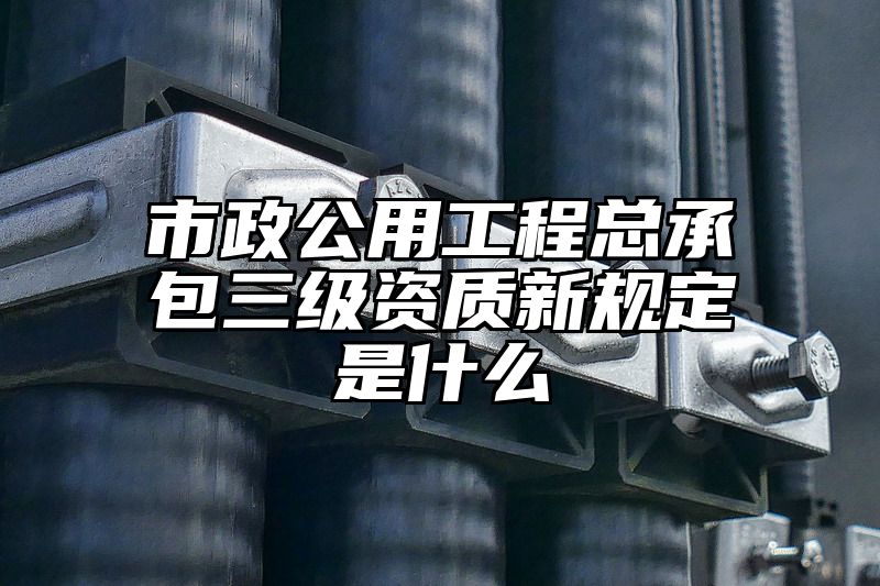 市政公用工程总承包三级资质新规定是什么