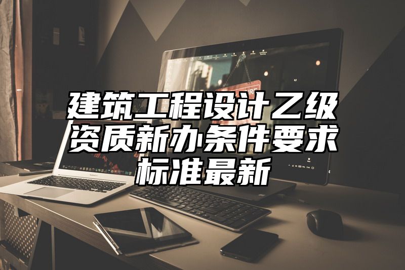 建筑工程设计乙级资质新办条件要求标准最新