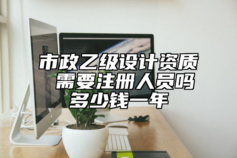 市政乙级设计资质 需要注册人员吗多少钱一年