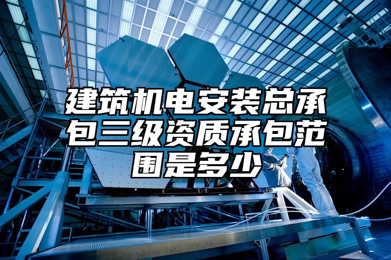 建筑机电安装总承包三级资质承包范围是多少