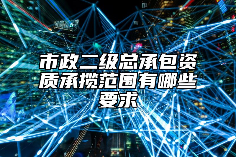 市政二级总承包资质承揽范围有哪些要求