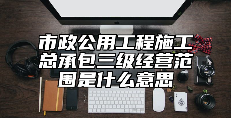 市政公用工程施工总承包三级经营范围是什么意思