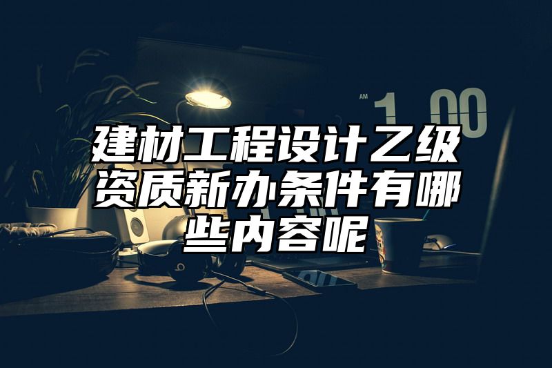 建材工程设计乙级资质新办条件有哪些内容呢