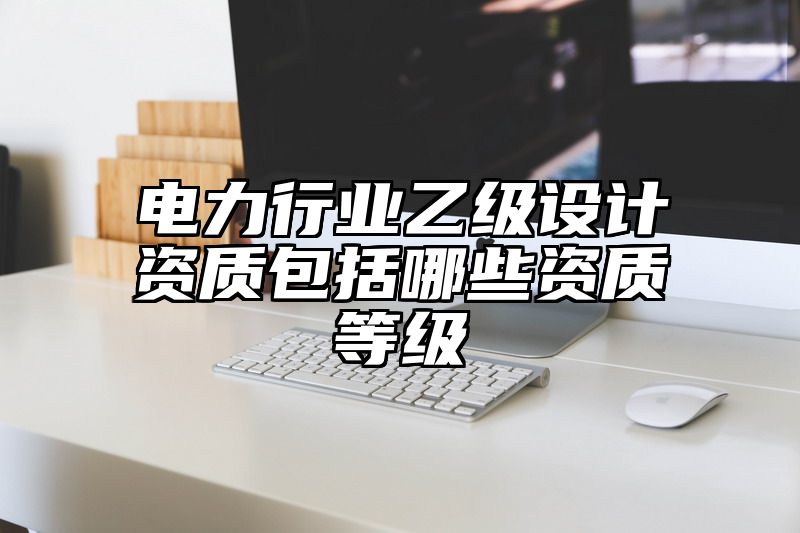 电力行业乙级设计资质包括哪些资质等级