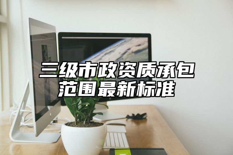 三级市政资质承包范围最新标准