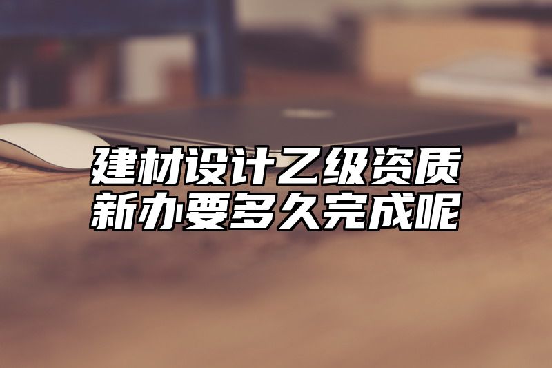 建材设计乙级资质新办要多久完成呢