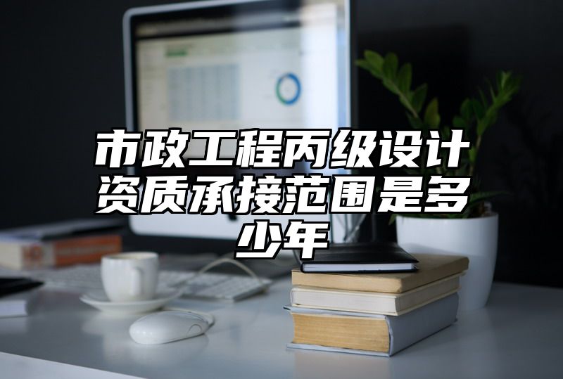 市政工程丙级设计资质承接范围是多少年