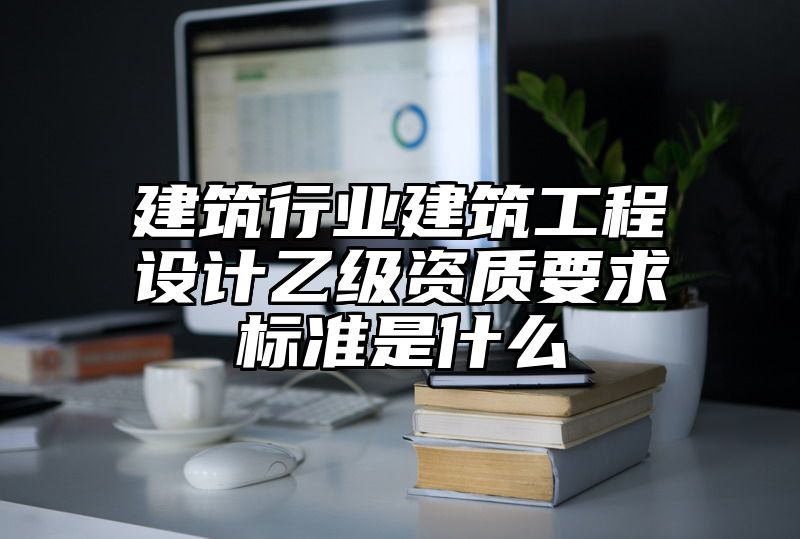 建筑行业建筑工程设计乙级资质要求标准是什么