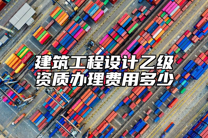 建筑工程设计乙级资质办理费用多少