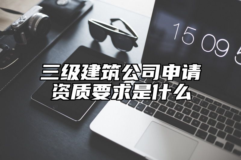 三级建筑公司申请资质要求是什么