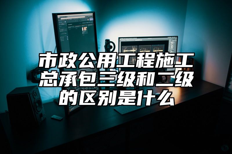 市政公用工程施工总承包三级和二级的区别是什么