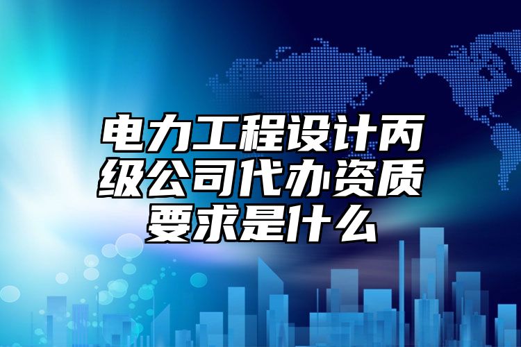 电力工程设计丙级公司代办资质要求是什么