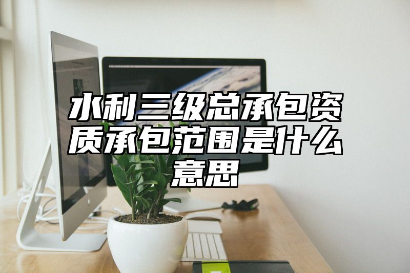 水利三级总承包资质承包范围是什么意思