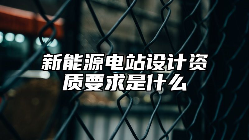 新能源电站设计资质要求是什么