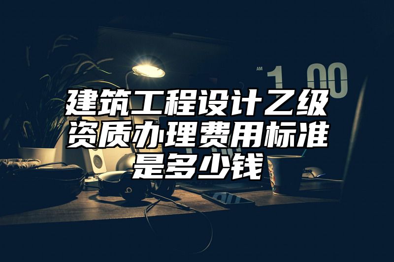 建筑工程设计乙级资质办理费用标准是多少钱