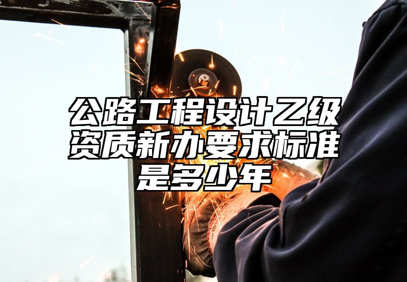 公路工程设计乙级资质新办要求标准是多少年