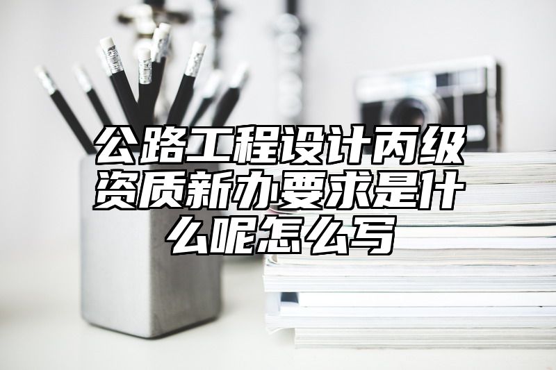 公路工程设计丙级资质新办要求是什么呢怎么写