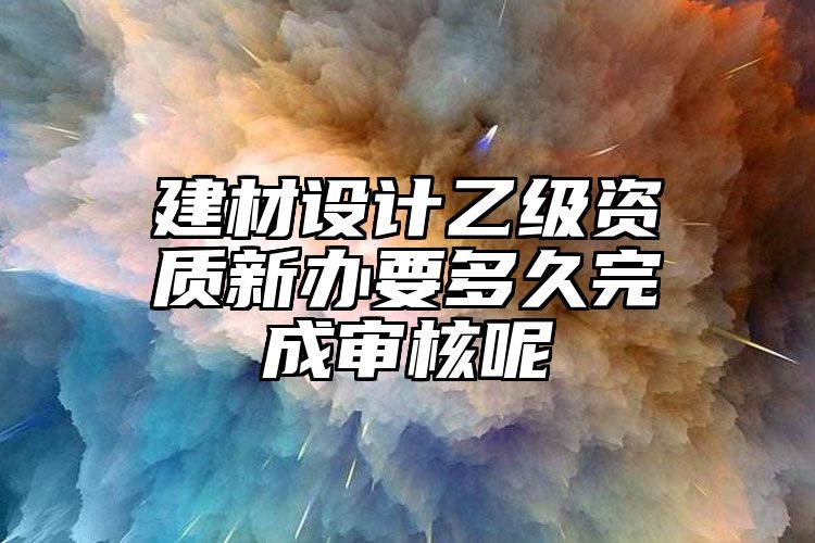 建材设计乙级资质新办要多久完成审核呢