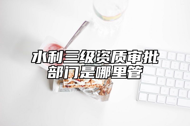 水利三级资质审批部门是哪里管