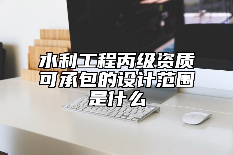 水利工程丙级资质可承包的设计范围是什么