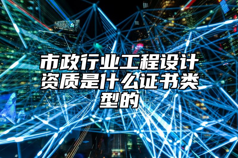 市政行业工程设计资质是什么证书类型的