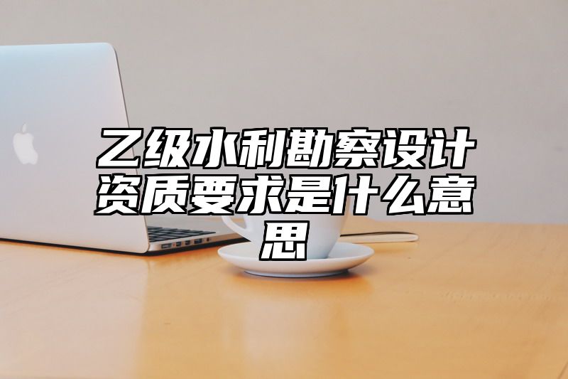 乙级水利勘察设计资质要求是什么意思