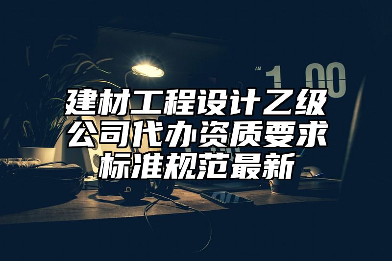 建材工程设计乙级公司代办资质要求标准规范最新