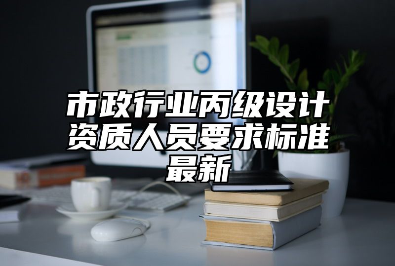 市政行业丙级设计资质人员要求标准最新