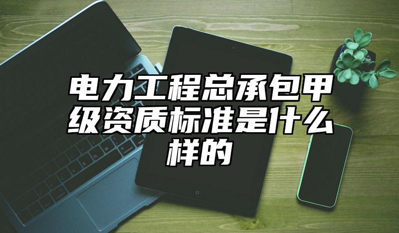 电力工程总承包甲级资质标准是什么样的