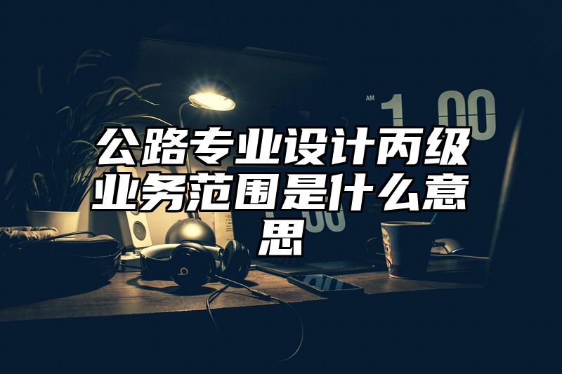 公路专业设计丙级业务范围是什么意思