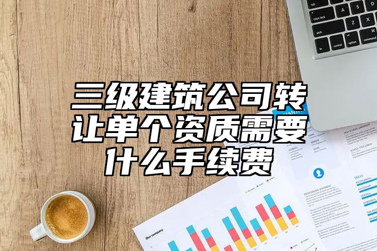 三级建筑公司转让单个资质需要什么手续费